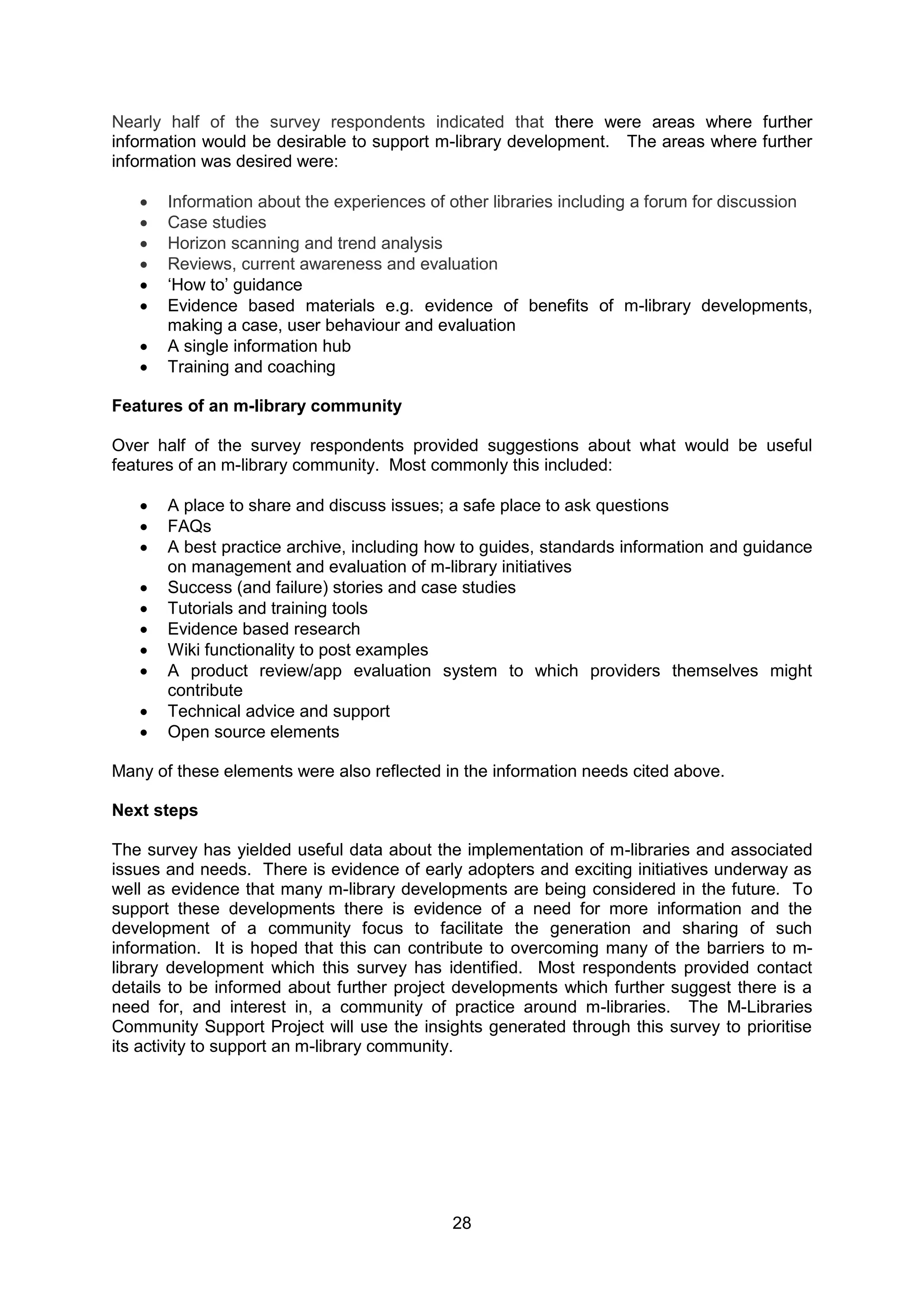 Nearly half of the survey respondents indicated that there were areas where further
information would be desirable to support m-library development. The areas where further
information was desired were:

      Information about the experiences of other libraries including a forum for discussion
      Case studies
      Horizon scanning and trend analysis
      Reviews, current awareness and evaluation
      ‘How to’ guidance
      Evidence based materials e.g. evidence of benefits of m-library developments,
       making a case, user behaviour and evaluation
      A single information hub
      Training and coaching

Features of an m-library community

Over half of the survey respondents provided suggestions about what would be useful
features of an m-library community. Most commonly this included:

      A place to share and discuss issues; a safe place to ask questions
      FAQs
      A best practice archive, including how to guides, standards information and guidance
       on management and evaluation of m-library initiatives
      Success (and failure) stories and case studies
      Tutorials and training tools
      Evidence based research
      Wiki functionality to post examples
      A product review/app evaluation system to which providers themselves might
       contribute
      Technical advice and support
      Open source elements

Many of these elements were also reflected in the information needs cited above.

Next steps

The survey has yielded useful data about the implementation of m-libraries and associated
issues and needs. There is evidence of early adopters and exciting initiatives underway as
well as evidence that many m-library developments are being considered in the future. To
support these developments there is evidence of a need for more information and the
development of a community focus to facilitate the generation and sharing of such
information. It is hoped that this can contribute to overcoming many of the barriers to m-
library development which this survey has identified. Most respondents provided contact
details to be informed about further project developments which further suggest there is a
need for, and interest in, a community of practice around m-libraries. The M-Libraries
Community Support Project will use the insights generated through this survey to prioritise
its activity to support an m-library community.




                                            28
 