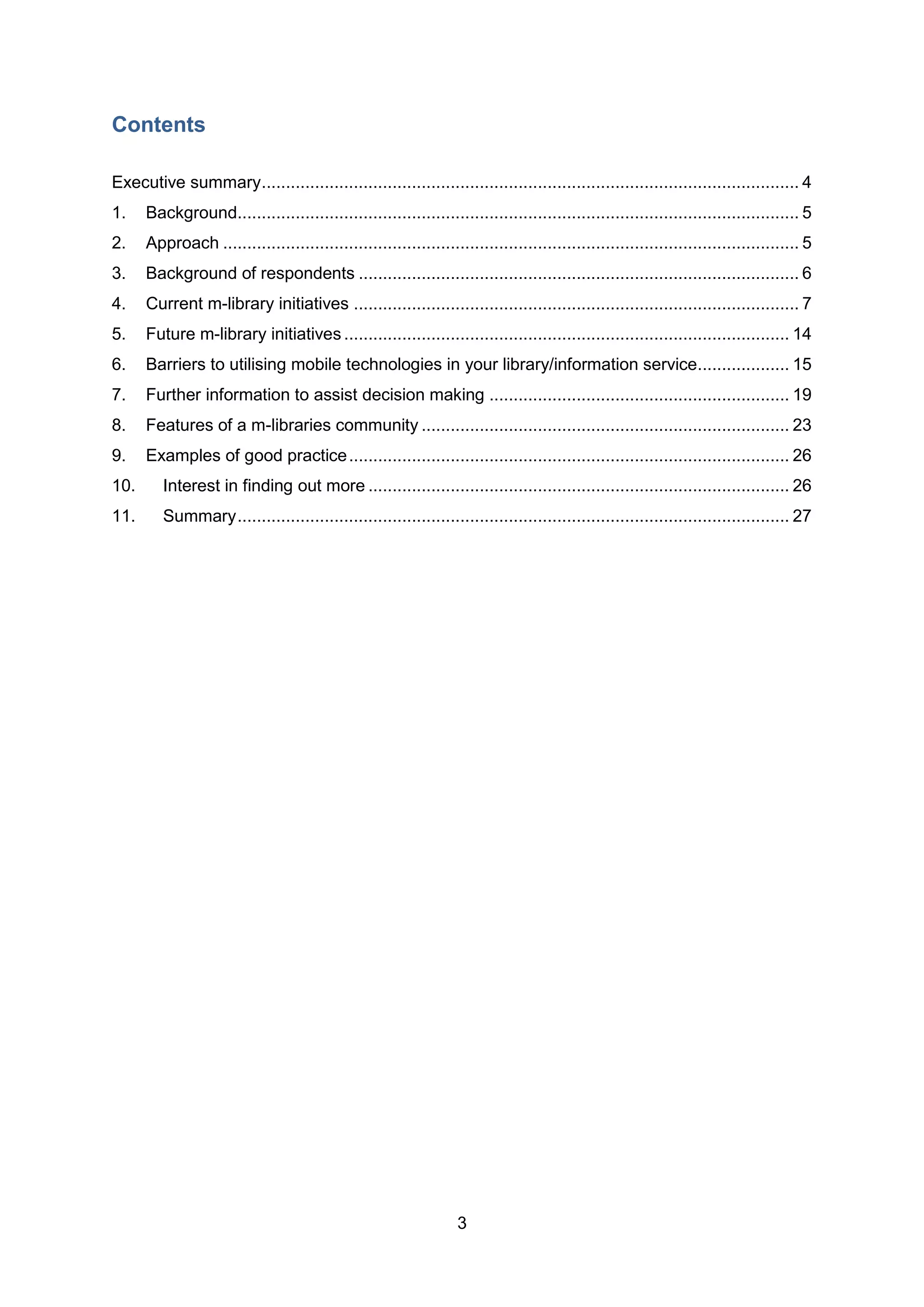 Contents

Executive summary ............................................................................................................... 4
1.    Background.................................................................................................................... 5
2.    Approach ....................................................................................................................... 5
3.    Background of respondents ........................................................................................... 6
4.    Current m-library initiatives ............................................................................................ 7
5.    Future m-library initiatives ............................................................................................ 14
6.    Barriers to utilising mobile technologies in your library/information service................... 15
7.    Further information to assist decision making .............................................................. 19
8.    Features of a m-libraries community ............................................................................ 23
9.    Examples of good practice ........................................................................................... 26
10.      Interest in finding out more ....................................................................................... 26
11.      Summary .................................................................................................................. 27




                                                                  3
 