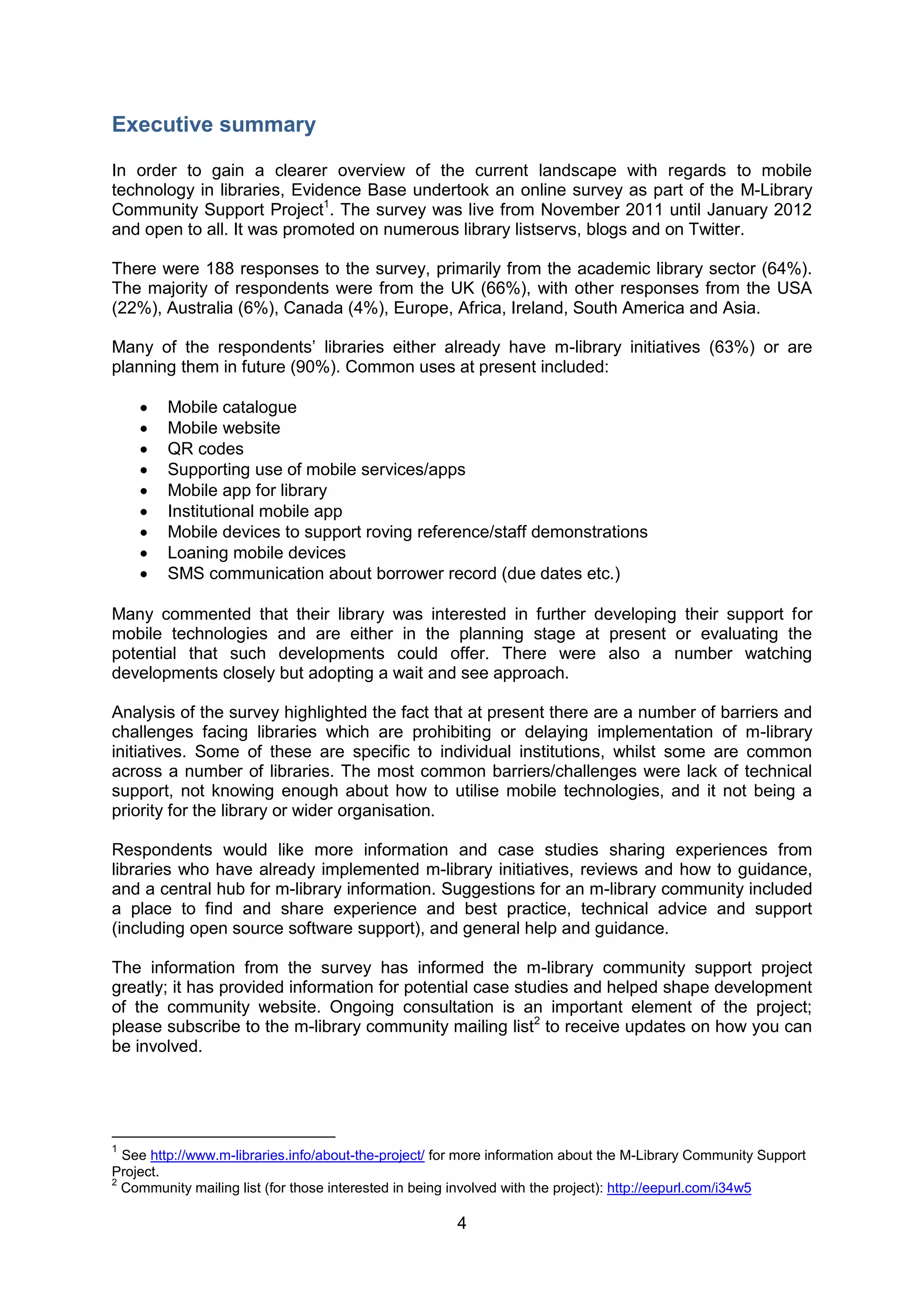 Executive summary

In order to gain a clearer overview of the current landscape with regards to mobile
technology in libraries, Evidence Base undertook an online survey as part of the M-Library
Community Support Project1. The survey was live from November 2011 until January 2012
and open to all. It was promoted on numerous library listservs, blogs and on Twitter.

There were 188 responses to the survey, primarily from the academic library sector (64%).
The majority of respondents were from the UK (66%), with other responses from the USA
(22%), Australia (6%), Canada (4%), Europe, Africa, Ireland, South America and Asia.

Many of the respondents’ libraries either already have m-library initiatives (63%) or are
planning them in future (90%). Common uses at present included:

       Mobile catalogue
       Mobile website
       QR codes
       Supporting use of mobile services/apps
       Mobile app for library
       Institutional mobile app
       Mobile devices to support roving reference/staff demonstrations
       Loaning mobile devices
       SMS communication about borrower record (due dates etc.)

Many commented that their library was interested in further developing their support for
mobile technologies and are either in the planning stage at present or evaluating the
potential that such developments could offer. There were also a number watching
developments closely but adopting a wait and see approach.

Analysis of the survey highlighted the fact that at present there are a number of barriers and
challenges facing libraries which are prohibiting or delaying implementation of m-library
initiatives. Some of these are specific to individual institutions, whilst some are common
across a number of libraries. The most common barriers/challenges were lack of technical
support, not knowing enough about how to utilise mobile technologies, and it not being a
priority for the library or wider organisation.

Respondents would like more information and case studies sharing experiences from
libraries who have already implemented m-library initiatives, reviews and how to guidance,
and a central hub for m-library information. Suggestions for an m-library community included
a place to find and share experience and best practice, technical advice and support
(including open source software support), and general help and guidance.

The information from the survey has informed the m-library community support project
greatly; it has provided information for potential case studies and helped shape development
of the community website. Ongoing consultation is an important element of the project;
please subscribe to the m-library community mailing list2 to receive updates on how you can
be involved.




1
  See http://www.m-libraries.info/about-the-project/ for more information about the M-Library Community Support
Project.
2
  Community mailing list (for those interested in being involved with the project): http://eepurl.com/i34w5

                                                       4
 
