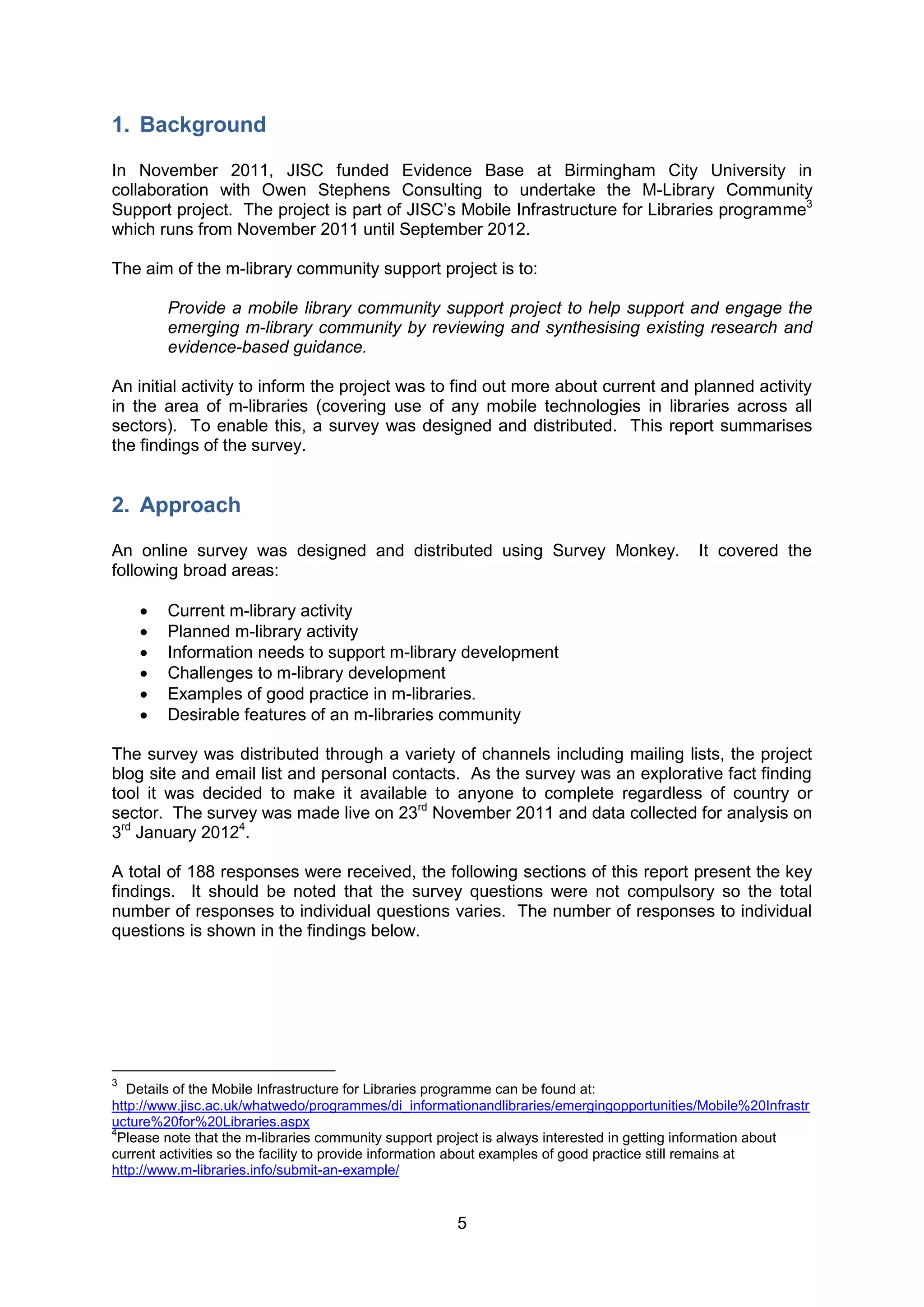 1. Background

In November 2011, JISC funded Evidence Base at Birmingham City University in
collaboration with Owen Stephens Consulting to undertake the M-Library Community
Support project. The project is part of JISC’s Mobile Infrastructure for Libraries programme3
which runs from November 2011 until September 2012.

The aim of the m-library community support project is to:

        Provide a mobile library community support project to help support and engage the
        emerging m-library community by reviewing and synthesising existing research and
        evidence-based guidance.

An initial activity to inform the project was to find out more about current and planned activity
in the area of m-libraries (covering use of any mobile technologies in libraries across all
sectors). To enable this, a survey was designed and distributed. This report summarises
the findings of the survey.


2. Approach

An online survey was designed and distributed using Survey Monkey.                          It covered the
following broad areas:

       Current m-library activity
       Planned m-library activity
       Information needs to support m-library development
       Challenges to m-library development
       Examples of good practice in m-libraries.
       Desirable features of an m-libraries community

The survey was distributed through a variety of channels including mailing lists, the project
blog site and email list and personal contacts. As the survey was an explorative fact finding
tool it was decided to make it available to anyone to complete regardless of country or
sector. The survey was made live on 23rd November 2011 and data collected for analysis on
3rd January 20124.

A total of 188 responses were received, the following sections of this report present the key
findings. It should be noted that the survey questions were not compulsory so the total
number of responses to individual questions varies. The number of responses to individual
questions is shown in the findings below.




3
   Details of the Mobile Infrastructure for Libraries programme can be found at:
http://www.jisc.ac.uk/whatwedo/programmes/di_informationandlibraries/emergingopportunities/Mobile%20Infrastr
ucture%20for%20Libraries.aspx
4
  Please note that the m-libraries community support project is always interested in getting information about
current activities so the facility to provide information about examples of good practice still remains at
http://www.m-libraries.info/submit-an-example/


                                                      5
 