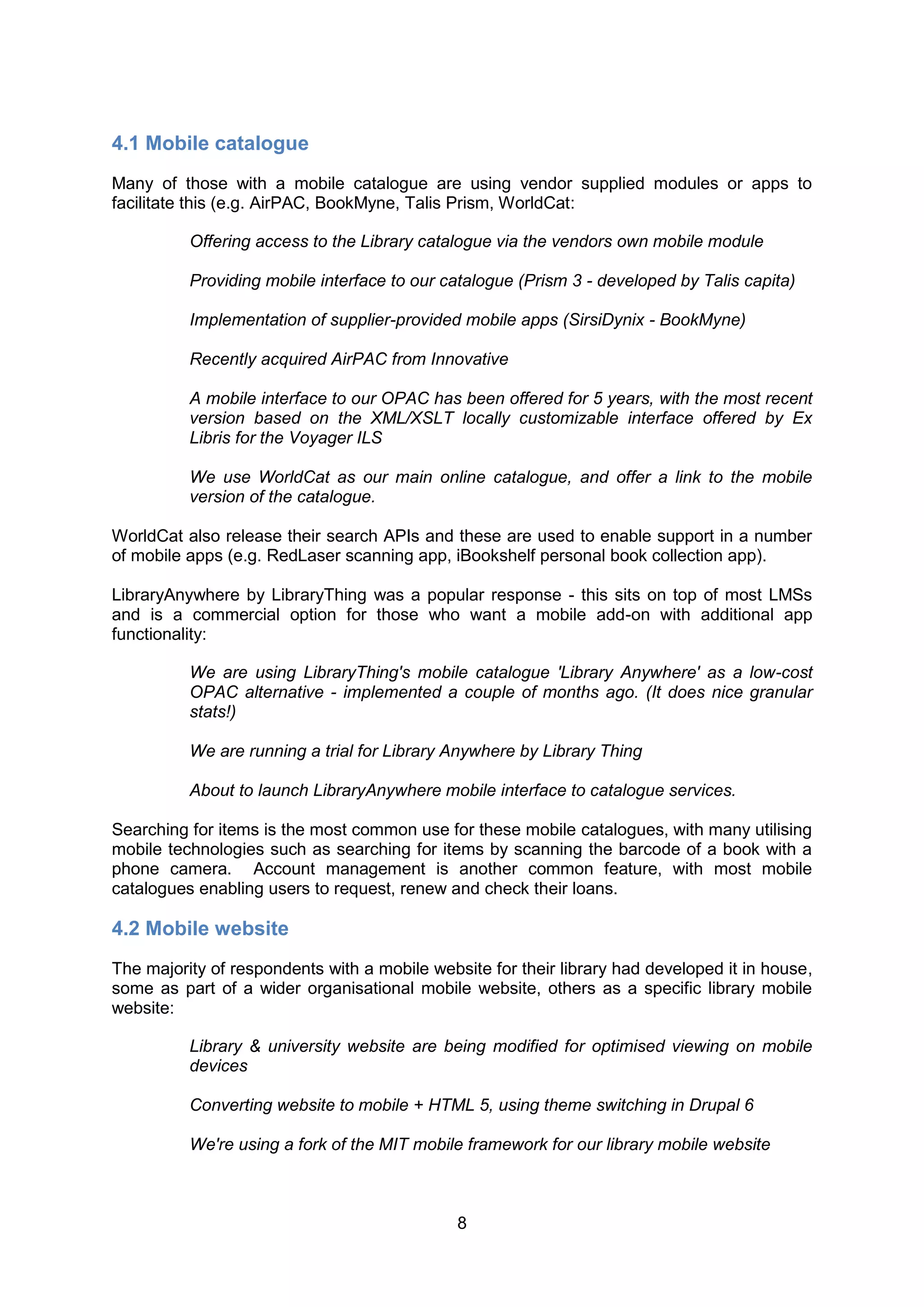 4.1 Mobile catalogue
Many of those with a mobile catalogue are using vendor supplied modules or apps to
facilitate this (e.g. AirPAC, BookMyne, Talis Prism, WorldCat:

          Offering access to the Library catalogue via the vendors own mobile module

          Providing mobile interface to our catalogue (Prism 3 - developed by Talis capita)

          Implementation of supplier-provided mobile apps (SirsiDynix - BookMyne)

          Recently acquired AirPAC from Innovative

          A mobile interface to our OPAC has been offered for 5 years, with the most recent
          version based on the XML/XSLT locally customizable interface offered by Ex
          Libris for the Voyager ILS

          We use WorldCat as our main online catalogue, and offer a link to the mobile
          version of the catalogue.

WorldCat also release their search APIs and these are used to enable support in a number
of mobile apps (e.g. RedLaser scanning app, iBookshelf personal book collection app).

LibraryAnywhere by LibraryThing was a popular response - this sits on top of most LMSs
and is a commercial option for those who want a mobile add-on with additional app
functionality:

          We are using LibraryThing's mobile catalogue 'Library Anywhere' as a low-cost
          OPAC alternative - implemented a couple of months ago. (It does nice granular
          stats!)

          We are running a trial for Library Anywhere by Library Thing

          About to launch LibraryAnywhere mobile interface to catalogue services.

Searching for items is the most common use for these mobile catalogues, with many utilising
mobile technologies such as searching for items by scanning the barcode of a book with a
phone camera. Account management is another common feature, with most mobile
catalogues enabling users to request, renew and check their loans.

4.2 Mobile website
The majority of respondents with a mobile website for their library had developed it in house,
some as part of a wider organisational mobile website, others as a specific library mobile
website:

          Library & university website are being modified for optimised viewing on mobile
          devices

          Converting website to mobile + HTML 5, using theme switching in Drupal 6

          We're using a fork of the MIT mobile framework for our library mobile website



                                              8
 
