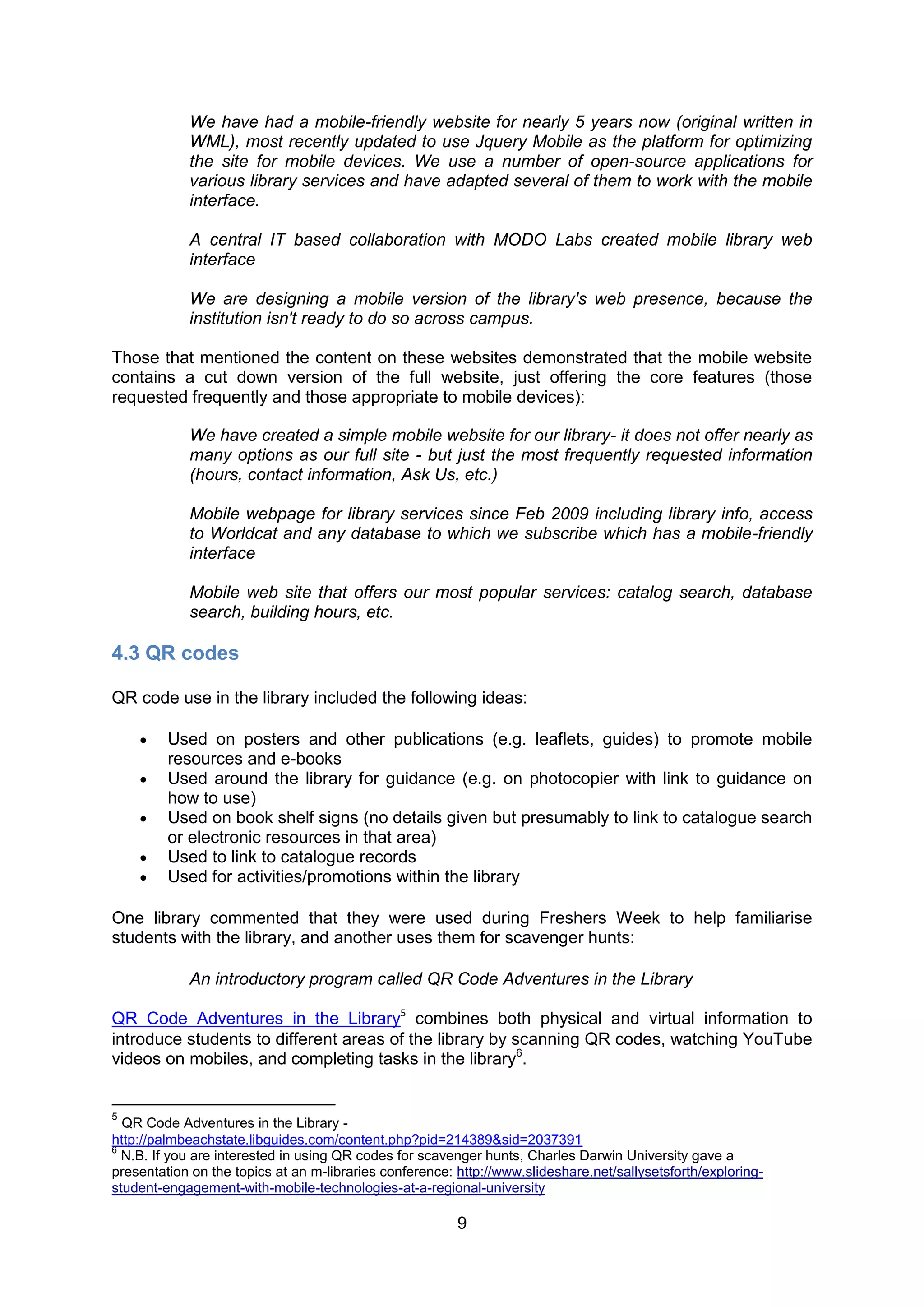 We have had a mobile-friendly website for nearly 5 years now (original written in
            WML), most recently updated to use Jquery Mobile as the platform for optimizing
            the site for mobile devices. We use a number of open-source applications for
            various library services and have adapted several of them to work with the mobile
            interface.

            A central IT based collaboration with MODO Labs created mobile library web
            interface

            We are designing a mobile version of the library's web presence, because the
            institution isn't ready to do so across campus.

Those that mentioned the content on these websites demonstrated that the mobile website
contains a cut down version of the full website, just offering the core features (those
requested frequently and those appropriate to mobile devices):

            We have created a simple mobile website for our library- it does not offer nearly as
            many options as our full site - but just the most frequently requested information
            (hours, contact information, Ask Us, etc.)

            Mobile webpage for library services since Feb 2009 including library info, access
            to Worldcat and any database to which we subscribe which has a mobile-friendly
            interface

            Mobile web site that offers our most popular services: catalog search, database
            search, building hours, etc.

4.3 QR codes

QR code use in the library included the following ideas:

        Used on posters and other publications (e.g. leaflets, guides) to promote mobile
         resources and e-books
        Used around the library for guidance (e.g. on photocopier with link to guidance on
         how to use)
        Used on book shelf signs (no details given but presumably to link to catalogue search
         or electronic resources in that area)
        Used to link to catalogue records
        Used for activities/promotions within the library

One library commented that they were used during Freshers Week to help familiarise
students with the library, and another uses them for scavenger hunts:

            An introductory program called QR Code Adventures in the Library

QR Code Adventures in the Library5 combines both physical and virtual information to
introduce students to different areas of the library by scanning QR codes, watching YouTube
videos on mobiles, and completing tasks in the library6.


5
  QR Code Adventures in the Library -
http://palmbeachstate.libguides.com/content.php?pid=214389&sid=2037391
6
  N.B. If you are interested in using QR codes for scavenger hunts, Charles Darwin University gave a
presentation on the topics at an m-libraries conference: http://www.slideshare.net/sallysetsforth/exploring-
student-engagement-with-mobile-technologies-at-a-regional-university

                                                         9
 
