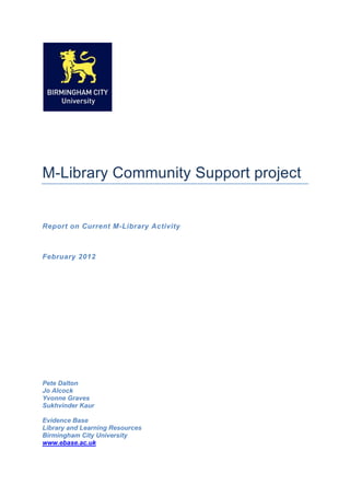 M-Library Community Support project


Report on Current M-Library Activity



February 2012




Pete Dalton
Jo Alcock
Yvonne Graves
Sukhvinder Kaur

Evidence Base
Library and Learning Resources
Birmingham City University
www.ebase.ac.uk
 