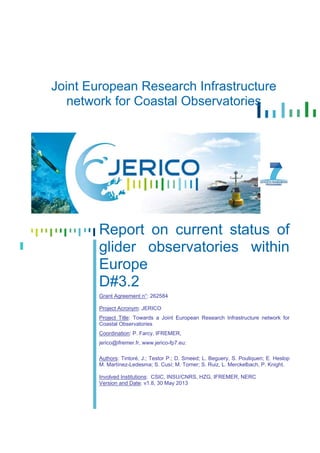 Joint European Research Infrastructure
network for Coastal Observatories
Report on current status of
glider observatories within
Europe
D#3.2
Grant Agreement n°: 262584
Project Acronym: JERICO
Project Title: Towards a Joint European Research Infrastructure network for
Coastal Observatories
Coordination: P. Farcy, IFREMER,
jerico@ifremer.fr, www.jerico-fp7.eu:
Authors: Tintoré, J.; Testor P.; D. Smeed; L. Beguery, S. Pouliquen; E. Heslop
M. Martínez-Ledesma; S. Cusí; M. Torner; S. Ruiz, L. Merckelbach, P. Knight.
Involved Institutions: CSIC, INSU/CNRS, HZG, IFREMER, NERC
Version and Date: v1.8, 30 May 2013
 