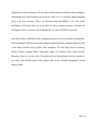 Page | 12
DARAZ has an official FB page with more than 4 million followers (DARAZ Online Shopping,
2020) People who using Facebook, can see the new offers in it. It is just like a digital marketing
policy to get more customers. There is an interesting thing that DARAZ is one of the online
marketplaces which keeps their eyes on the SEO. So, when a customer searches on Google like
“the biggest or best e-commerce sites in Bangladesh”, the name of DARAZ comes first.
Like other countries, DARAZ provides a shopping experience that is incomparable in Bangladesh.
DARAZ attempts to offer the most modish, adapted and protected online shopping experience with
a wide scope of brands such as Yellow, Noir, Symphony, The Body Shop, Huawei, Samsung,
Walton, Aranya, 6 Degree Mobile, Shada Kalo, Apple, LG, Fastrack, MAC, Nikon, Ecstasy,
Panasonic, Doors etc. are just a few of the global and local leading brands who have already set
up e-stores with DARAZ.com.bd with excellent sales reviews. (DARAZ Bangladesh Limited
Website, 2020).
 