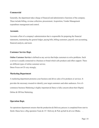 Page | 14
Commercial
Generally, the department takes charge of financial and administrative functions of the company.
These include billing, revenue collection, procurement, Acquisition, Vendor Management
expenditure management and control.
Accounts
Accounts a Part of a company's administration that is responsible for preparing the financial
statements, maintaining the general ledger, paying bills, billing customers, payroll, cost accounting,
financial analysis, and more.
Customer Service Dept.
Online Customer Service is defined as any service that helps customers to solve problems. Such
a service is usually connected to a business or brand which sells products and offers support. There
are different types of online customer service.
Daraz Focus on CS very strongly.
Marketing Department
A marketing department promotes your business and drives sales of its products or services. It
provides the necessary research to identify your target customers and other audiences. For a E-
commerce business Marketing is highly important & Daraz is fully concern about their Digital,
Online & Off-line Marketing.
Operation Dept.
An operations department ensures that the production & Delivery process is completed from start to
finish. Daraz have a Big operation Team & 15+ Delivery & Pick up hub In all over Dhaka. .
 