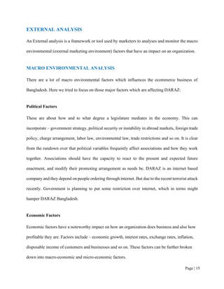 Page | 15
EXTERNAL ANALYSIS
An External analysis is a framework or tool used by marketers to analyses and monitor the macro
environmental (external marketing environment) factors that have an impact on an organization.
MACRO ENVIRONMENTAL ANALYSIS
There are a lot of macro environmental factors which influences the ecommerce business of
Bangladesh. Here we tried to focus on those major factors which are affecting DARAZ:
Political Factors
These are about how and to what degree a legislature mediates in the economy. This can
incorporate – government strategy, political security or instability in abroad markets, foreign trade
policy, charge arrangement, labor law, environmental law, trade restrictions and so on. It is clear
from the rundown over that political variables frequently affect associations and how they work
together. Associations should have the capacity to react to the present and expected future
enactment, and modify their promoting arrangement as needs be. DARAZ is an internet based
company and they depend on people ordering through internet. But due to the recent terrorist attack
recently. Government is planning to put some restriction over internet, which in terms might
hamper DARAZ Bangladesh.
Economic Factors
Economic factors have a noteworthy impact on how an organization does business and also how
profitable they are. Factors include – economic growth, interest rates, exchange rates, inflation,
disposable income of customers and businesses and so on. These factors can be further broken
down into macro-economic and micro-economic factors.
 