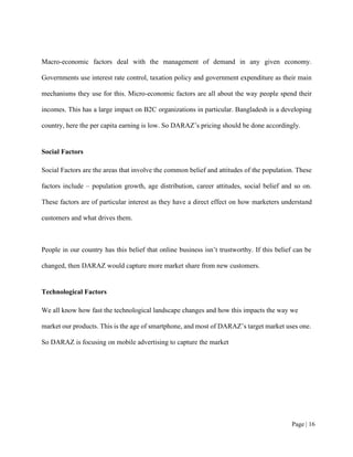 Page | 16
Macro-economic factors deal with the management of demand in any given economy.
Governments use interest rate control, taxation policy and government expenditure as their main
mechanisms they use for this. Micro-economic factors are all about the way people spend their
incomes. This has a large impact on B2C organizations in particular. Bangladesh is a developing
country, here the per capita earning is low. So DARAZ’s pricing should be done accordingly.
Social Factors
Social Factors are the areas that involve the common belief and attitudes of the population. These
factors include – population growth, age distribution, career attitudes, social belief and so on.
These factors are of particular interest as they have a direct effect on how marketers understand
customers and what drives them.
People in our country has this belief that online business isn’t trustworthy. If this belief can be
changed, then DARAZ would capture more market share from new customers.
Technological Factors
We all know how fast the technological landscape changes and how this impacts the way we
market our products. This is the age of smartphone, and most of DARAZ’s target market uses one.
So DARAZ is focusing on mobile advertising to capture the market
 