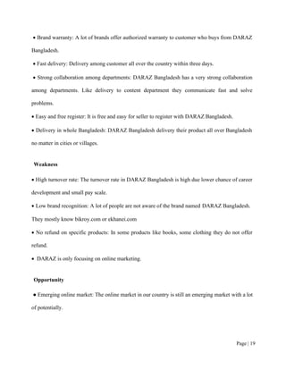 Page | 19
• Brand warranty: A lot of brands offer authorized warranty to customer who buys from DARAZ
Bangladesh.
• Fast delivery: Delivery among customer all over the country within three days.
• Strong collaboration among departments: DARAZ Bangladesh has a very strong collaboration
among departments. Like delivery to content department they communicate fast and solve
problems.
• Easy and free register: It is free and easy for seller to register with DARAZ Bangladesh.
• Delivery in whole Bangladesh: DARAZ Bangladesh delivery their product all over Bangladesh
no matter in cities or villages.
Weakness
• High turnover rate: The turnover rate in DARAZ Bangladesh is high due lower chance of career
development and small pay scale.
• Low brand recognition: A lot of people are not aware of the brand named DARAZ Bangladesh.
They mostly know bikroy.com or ekhanei.com
• No refund on specific products: In some products like books, some clothing they do not offer
refund.
• DARAZ is only focusing on online marketing.
Opportunity
● Emerging online market: The online market in our country is still an emerging market with a lot
of potentially.
 