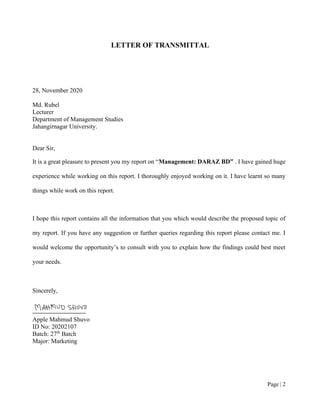 Page | 2
LETTER OF TRANSMITTAL
28, November 2020
Md. Rubel
Lecturer
Department of Management Studies
Jahangirnagar University.
Dear Sir,
It is a great pleasure to present you my report on “Management: DARAZ BD” . I have gained huge
experience while working on this report. I thoroughly enjoyed working on it. I have learnt so many
things while work on this report.
I hope this report contains all the information that you which would describe the proposed topic of
my report. If you have any suggestion or further queries regarding this report please contact me. I
would welcome the opportunity’s to consult with you to explain how the findings could best meet
your needs.
Sincerely,
Apple Mahmud Shuvo
ID No: 20202107
Batch: 27th
Batch
Major: Marketing
 