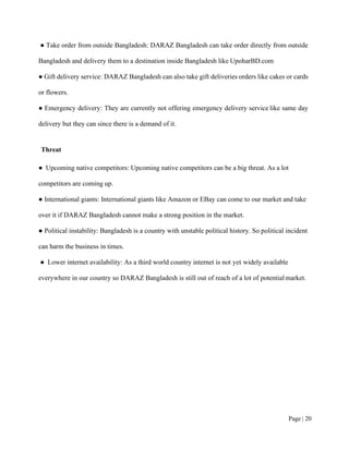 Page | 20
● Take order from outside Bangladesh: DARAZ Bangladesh can take order directly from outside
Bangladesh and delivery them to a destination inside Bangladesh like UpoharBD.com
● Gift delivery service: DARAZ Bangladesh can also take gift deliveries orders like cakes or cards
or flowers.
● Emergency delivery: They are currently not offering emergency delivery service like same day
delivery but they can since there is a demand of it.
Threat
● Upcoming native competitors: Upcoming native competitors can be a big threat. As a lot
competitors are coming up.
● International giants: International giants like Amazon or EBay can come to our market and take
over it if DARAZ Bangladesh cannot make a strong position in the market.
● Political instability: Bangladesh is a country with unstable political history. So political incident
can harm the business in times.
● Lower internet availability: As a third world country internet is not yet widely available
everywhere in our country so DARAZ Bangladesh is still out of reach of a lot of potentialmarket.
 