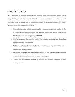 Page | 21
CORE COMPETENCIES
For a business to run smoothly one need to look at various things. An organization need to forecast
its profitability, have to decide on what kind of resources to use. For this reason it is very much
important to get advantage over its competitors through the core competencies. Here we are
focusing on the core competencies of DARAZ:
1. Chinese business giant Alibaba has expanded its e-commerce empire into South Asia after
it acquired Daraz in an undisclosed deal. Getting products and support directly from
Alibaba is the main core competency of DARAZ.
2. DARAZ has a team of around 400 people. This big team can handle huge demand and
supply without any extra pressure.
3. As they source their products directly from the manufacturer, so they can offer the cheapest
price for most of their products.
4. As they can source products from Alibaba vendors, so they can offer the rare products
which other ecommerce business owners can’t even imagine.
5. DARAZ has the maximum number of products and offerings comparing to other
ecommerce sites.
 