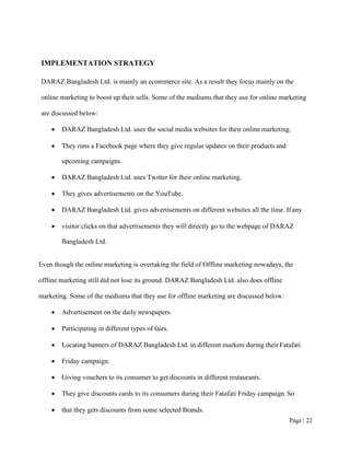 Page | 22
IMPLEMENTATION STRATEGY
DARAZ Bangladesh Ltd. is mainly an ecommerce site. As a result they focus mainly on the
online marketing to boost up their sells. Some of the mediums that they use for online marketing
are discussed below:
• DARAZ Bangladesh Ltd. uses the social media websites for their online marketing.
• They runs a Facebook page where they give regular updates on their products and
upcoming campaigns.
• DARAZ Bangladesh Ltd. uses Twitter for their online marketing.
• They gives advertisements on the YouTube.
• DARAZ Bangladesh Ltd. gives advertisements on different websites all the time. If any
• visitor clicks on that advertisements they will directly go to the webpage of DARAZ
Bangladesh Ltd.
Even though the online marketing is overtaking the field of Offline marketing nowadays, the
offline marketing still did not lose its ground. DARAZ Bangladesh Ltd. also does offline
marketing. Some of the mediums that they use for offline marketing are discussed below:
• Advertisement on the daily newspapers.
• Participating in different types of fairs.
• Locating banners of DARAZ Bangladesh Ltd. in different markets during their Fatafati
• Friday campaign.
• Giving vouchers to its consumer to get discounts in different restaurants.
• They give discounts cards to its consumers during their Fatafati Friday campaign. So
• that they gets discounts from some selected Brands.
 