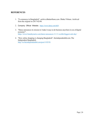 Page | 24
REFERENCES
1. "E-commerce in Bangladesh". archive.dhakatribune.com. Dhaka Tribune. Archived
from the original on 2017-02-04.
2. Company Official Website: https://www.daraz.com.bd/#
3. "Daraz announces its mission to 'make it easy to do business anywhere in era ofdigital
economy'".
https://www.brandsynario.com/daraz-announces-11-11-worlds-biggest-sale-day/
4. "How online shopping is changing Bangladesh". theindependentbd.com. The
Independent Bangladesh.
http://m.theindependentbd.com/post/110310.
 