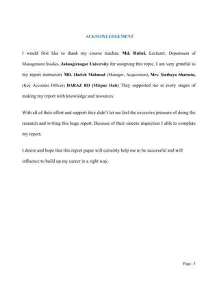 Page | 3
ACKNOWLEDGEMENT
I would first like to thank my course teacher, Md. Rubel, Lecturer, Department of
Management Studies, Jahangirnagar University for assigning this topic. I am very grateful to
my report instructors MD. Harich Mahmud (Manager, Acquisition), Mrs. Sintheya Sharmin,
(Key Accounts Officer) DARAZ BD (Mirpur Hub) They supported me at every stages of
making my report with knowledge and resources.
With all of their effort and support they didn’t let me feel the excessive pressure of doing the
research and writing this huge report. Because of their sincere inspection I able to complete
my report.
I desire and hope that this report paper will certainly help me to be successful and will
influence to build up my career in a right way.
 