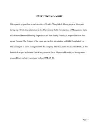 Page | 4
EXECUTIVE SUMMARY
This report is prepared on overall activities of DARAZ Bangladesh. I have prepared this report
during my 3 Week long attachment at DARAZ (Mirpur Hub) .The operation of Management starts
with National Demand Planning for products and then Supply Planning is prepared basis on that
agreed Demand. The first part of the report gave a short introduction on DARZ Bangladesh Ltd .
The second part is about Management Of this company. The third part is Analysis the DARAZ. The
fourth & Last part is about the Core Competence of Daraz. My overall learning on Management
prepared from my brief knowledge on from DARAZ BD.
 