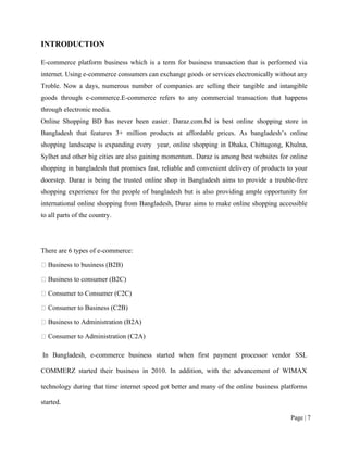 Page | 7
INTRODUCTION
E-commerce platform business which is a term for business transaction that is performed via
internet. Using e-commerce consumers can exchange goods or services electronically without any
Troble. Now a days, numerous number of companies are selling their tangible and intangible
goods through e-commerce.E-commerce refers to any commercial transaction that happens
through electronic media.
Online Shopping BD has never been easier. Daraz.com.bd is best online shopping store in
Bangladesh that features 3+ million products at affordable prices. As bangladesh’s online
shopping landscape is expanding every year, online shopping in Dhaka, Chittagong, Khulna,
Sylhet and other big cities are also gaining momentum. Daraz is among best websites for online
shopping in bangladesh that promises fast, reliable and convenient delivery of products to your
doorstep. Daraz is being the trusted online shop in Bangladesh aims to provide a trouble-free
shopping experience for the people of bangladesh but is also providing ample opportunity for
international online shopping from Bangladesh, Daraz aims to make online shopping accessible
to all parts of the country.
There are 6 types of e-commerce:
Business to business (B2B)
Business to consumer (B2C)
Consumer to Consumer (C2C)
Consumer to Business (C2B)
Business to Administration (B2A)
Consumer to Administration (C2A)
In Bangladesh, e-commerce business started when first payment processor vendor SSL
COMMERZ started their business in 2010. In addition, with the advancement of WIMAX
technology during that time internet speed got better and many of the online business platforms
started.
 