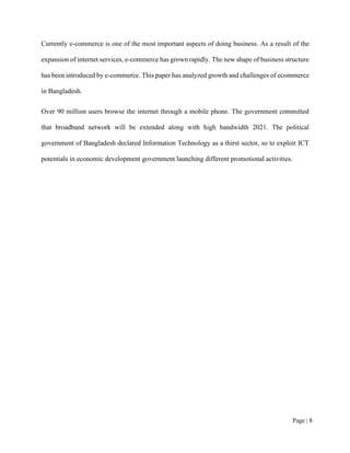 Page | 8
Currently e-commerce is one of the most important aspects of doing business. As a result of the
expansion of internet services, e-commerce has grown rapidly. The new shape of business structure
has been introduced by e-commerce. This paper has analyzed growth and challenges of ecommerce
in Bangladesh.
Over 90 million users browse the internet through a mobile phone. The government committed
that broadband network will be extended along with high bandwidth 2021. The political
government of Bangladesh declared Information Technology as a thirst sector, so to exploit ICT
potentials in economic development government launching different promotional activities.
 