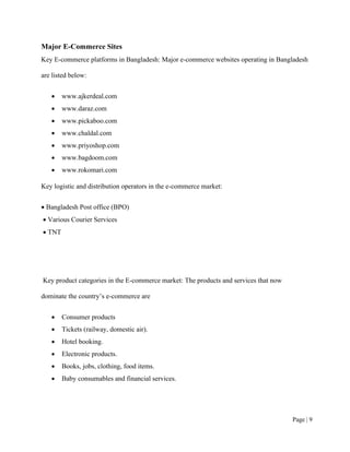 Page | 9
Major E-Commerce Sites
Key E-commerce platforms in Bangladesh: Major e-commerce websites operating in Bangladesh
are listed below:
• www.ajkerdeal.com
• www.daraz.com
• www.pickaboo.com
• www.chaldal.com
• www.priyoshop.com
• www.bagdoom.com
• www.rokomari.com
Key logistic and distribution operators in the e-commerce market:
• Bangladesh Post office (BPO)
• Various Courier Services
• TNT
Key product categories in the E-commerce market: The products and services that now
dominate the country’s e-commerce are
• Consumer products
• Tickets (railway, domestic air).
• Hotel booking.
• Electronic products.
• Books, jobs, clothing, food items.
• Baby consumables and financial services.
 