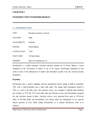 Oriental university, Indore 2014-15 
CHAPTER-1 
INTRODUCTION TO DOORDARSHAN 
1.1 INTRODUCTION 
TYPE Broadcast television network. 
COUNTRY India. 
AVAILABILITY National. 
OWNER Prasar Bharati. 
LAUNCH DATE 1959. 
PAST NAME All India Radio. 
WEBSITE http://www.ddindia.gov.in 
Doordarshan is a public broadcast terrestrial television channel run by Prasar Bharati ,a board 
nominated by the Government of india.it is one of the largest broadcasting organization in this 
world in terms of the infrastructure of studios and transmitters recently it has also started terrestrial 
transmitters. 
Beginning 
Doordarshan had a modest beginning with the experimental telecast stating in Delhi in September 
1959 with a small transmitter and a make shift studio. The regular daily transmission started in 
1965 as a part of all India radio. The television service was extended to Mumbai (then Bombay) 
and Amritsar in 1972 tills 1975 seven India cities had television service and Doordarshan remained 
the only television channel in India. Television services were separated from radio in 1976.Each 
office of All India Radio and Doordarshan were placed under the management of two separate 
director generals in New Delhi. Finally Doordarshan as a national Broadcaster came in to 
existence. 
Department of Electronics and Communication Page 1 
 