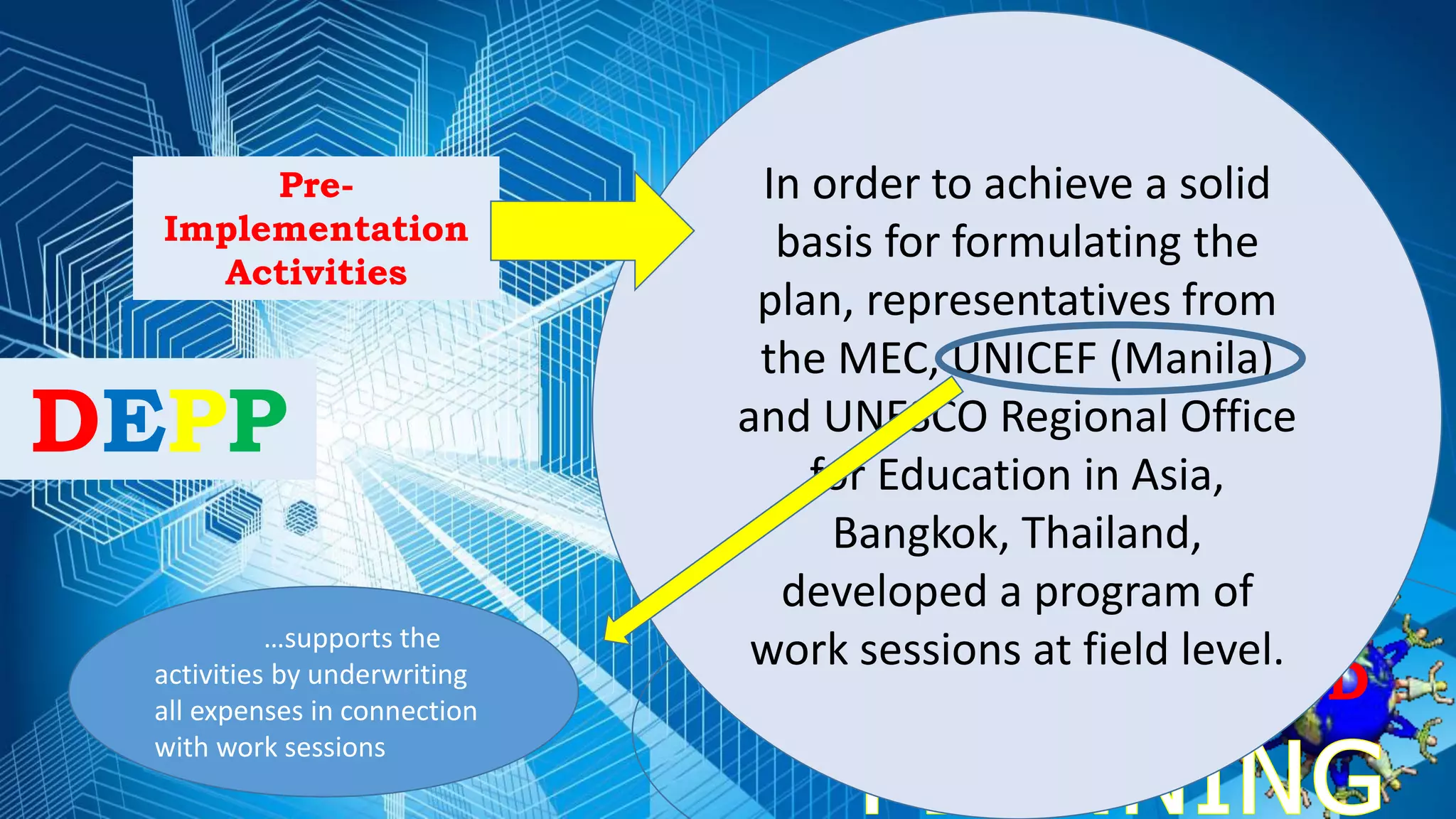 DECENTRALIZED
DEPP
Pre-
Implementation
Activities
In order to achieve a solid
basis for formulating the
plan, representatives from
the MEC, UNICEF (Manila)
and UNESCO Regional Office
for Education in Asia,
Bangkok, Thailand,
developed a program of
work sessions at field level.…supports the
activities by underwriting
all expenses in connection
with work sessions
 