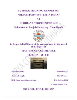 SUMMER TRAINING REPORT ON
“DEPOSITORY SYSTEM IN INDIA”
AT
LUDHIANA STOCK EXCHANGE
Submitted to Punjab University, Chandigarh
in the partial fulfillment of the requirements for the award
of the degree of
MASTERS OF COMMERECE
SESSION – 2012-14
Internal Guide: Submitted by:
Prof. A.K Singla Bharti Verma
(HOD Department of commerce) Uni. Roll no. 2804
College Roll no. 2220
ARYA COLLEGE, LUDHIANA
 