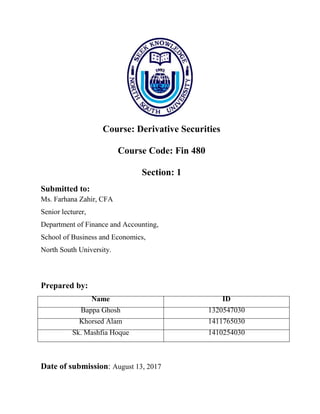 Course: Derivative Securities
Course Code: Fin 480
Section: 1
Submitted to:
Ms. Farhana Zahir, CFA
Senior lecturer,
Department of Finance and Accounting,
School of Business and Economics,
North South University.
Prepared by:
Name ID
Bappa Ghosh 1320547030
Khorsed Alam 1411765030
Sk. Mashfia Hoque 1410254030
Date of submission: August 13, 2017
 