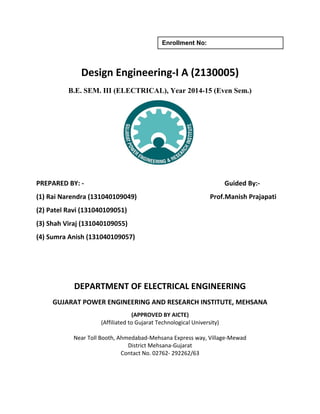Enrollment No: 
Design Engineering-I A (2130005) 
B.E. SEM. III (ELECTRICAL), Year 2014-15 (Even Sem.) 
PREPARED BY: - Guided By:- 
(1) Rai Narendra (131040109049) Prof.Manish Prajapati 
(2) Patel Ravi (131040109051) 
(3) Shah Viraj (131040109055) 
(4) Sumra Anish (131040109057) 
DEPARTMENT OF ELECTRICAL ENGINEERING 
GUJARAT POWER ENGINEERING AND RESEARCH INSTITUTE, MEHSANA 
(APPROVED BY AICTE) 
(Affiliated to Gujarat Technological University) 
Near Toll Booth, Ahmedabad-Mehsana Express way, Village-Mewad 
District Mehsana-Gujarat 
Contact No. 02762- 292262/63 
 