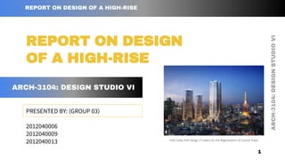 ARCH-3104:
DESIGN
STUDIO
VI
REPORT ON DESIGN OF A HIGH-RISE
PRESENTED BY: (GROUP 03)
2012040006
2012040009
2012040013
REPORT ON DESIGN
OF A HIGH-RISE
ARCH-3104: DESIGN STUDIO VI
1
Pelli Clarke Pelli Design 3 Towers for the Regeneration of Central Tokyo
 