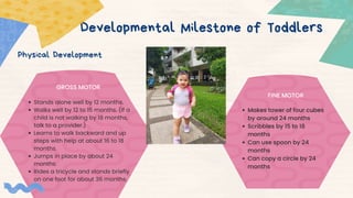 Developmental Milestone of Toddlers
Physical Development
GROSS MOTOR
Makes tower of four cubes
by around 24 months
Scribbles by 15 to 18
months
Can use spoon by 24
months
Can copy a circle by 24
months
Stands alone well by 12 months.
Walks well by 12 to 15 months. (If a
child is not walking by 18 months,
talk to a provider.)
Learns to walk backward and up
steps with help at about 16 to 18
months.
Jumps in place by about 24
months.
Rides a tricycle and stands briefly
on one foot for about 36 months.
FINE MOTOR
 