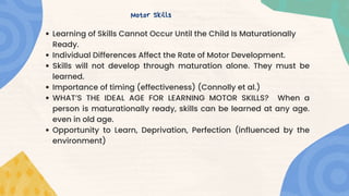Learning of Skills Cannot Occur Until the Child Is Maturationally
Ready.
Individual Differences Affect the Rate of Motor Development.
Skills will not develop through maturation alone. They must be
learned.
Importance of timing (effectiveness) (Connolly et al.)
WHAT’S THE IDEAL AGE FOR LEARNING MOTOR SKILLS? When a
person is maturationally ready, skills can be learned at any age.
even in old age.
Opportunity to Learn, Deprivation, Perfection (influenced by the
environment)
Motor Skills
 