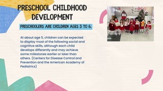 At about age 5, children can be expected
to display most of the following social and
cognitive skills, although each child
develops differently and may achieve
some milestones earlier or later than
others. (Centers for Disease Control and
Prevention and the American Academy of
Pediatrics)
Preschool childhood
DEVELOPMENT
PRESCHOOLERS are children ages 3 to 6.
 