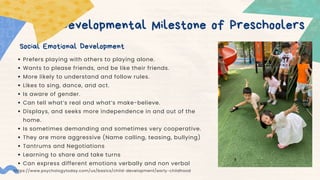 Developmental Milestone of Preschoolers
Social Emotional Development
Prefers playing with others to playing alone.
Wants to please friends, and be like their friends.
More likely to understand and follow rules.
Likes to sing, dance, and act.
Is aware of gender.
Can tell what’s real and what’s make-believe.
Displays, and seeks more independence in and out of the
home.
Is sometimes demanding and sometimes very cooperative.
They are more aggressive (Name calling, teasing, bullying)
Tantrums and Negotiations
Learning to share and take turns
Can express different emotions verbally and non verbal
https://www.psychologytoday.com/us/basics/child-development/early-childhood
 