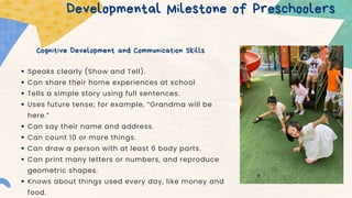 Cognitive Development and Communication Skills
Developmental Milestone of Preschoolers
Speaks clearly (Show and Tell).
Can share their home experiences at school
Tells a simple story using full sentences.
Uses future tense; for example, “Grandma will be
here.”
Can say their name and address.
Can count 10 or more things.
Can draw a person with at least 6 body parts.
Can print many letters or numbers, and reproduce
geometric shapes.
Knows about things used every day, like money and
food.
 