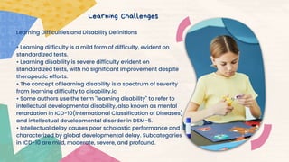 Learning Difficulties and Disability Definitions
• Learning difficulty is a mild form of difficulty, evident on
standardized tests.
• Learning disability is severe difficulty evident on
standardized tests, with no significant improvement despite
therapeutic efforts.
• The concept of learning disability is a spectrum of severity
from learning difficulty to disability.ic
• Some authors use the term "learning disability" to refer to
intellectual developmental disability, also known as mental
retardation in ICD-10(International Classification of Diseases)
and intellectual developmental disorder in DSM-5.
• Intellectual delay causes poor scholastic performance and is
characterized by global developmental delay. Subcategories
in ICD-10 are mild, moderate, severe, and profound.
Learning Challenges
 