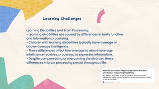Learning Disabilities and Brain Processing
• Learning disabilities are caused by differences in brain function
and information processing.
• Children with learning disabilities typically have average or
above-average intelligence.
• These differences affect how average to above-average
intelligence receives, processes, or expresses information.
• Despite compensating or overcoming the disorder, these
differences in brain processing persist throughout life.
Learning Challenges
 
