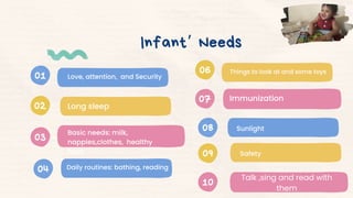 01
02
03
Infant’ Needs
04
06
07
08
09
10
Love, attention, and Security
Long sleep
Basic needs: milk,
nappies,clothes, healthy
food
Daily routines: bathing, reading
Things to look at and some toys
Immunization
Sunlight
Talk ,sing and read with
them
Safety
 