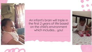 An infant’s brain will triple in
the first 2 years of life based
on the child’s environment
which includes.... you!
 