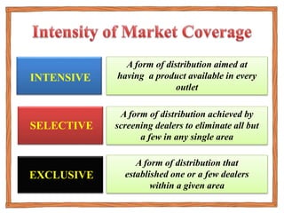 INTENSIVE
SELECTIVE
EXCLUSIVE
A form of distribution aimed at
having a product available in every
outlet
A form of distribution achieved by
screening dealers to eliminate all but
a few in any single area
A form of distribution that
established one or a few dealers
within a given area
 