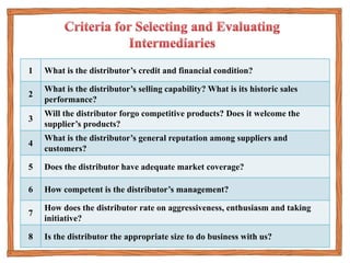 1 What is the distributor’s credit and financial condition?
2
What is the distributor’s selling capability? What is its historic sales
performance?
3
Will the distributor forgo competitive products? Does it welcome the
supplier’s products?
4
What is the distributor’s general reputation among suppliers and
customers?
5 Does the distributor have adequate market coverage?
6 How competent is the distributor’s management?
7
How does the distributor rate on aggressiveness, enthusiasm and taking
initiative?
8 Is the distributor the appropriate size to do business with us?
 