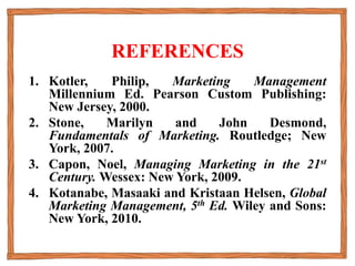 REFERENCES
1. Kotler, Philip, Marketing Management
Millennium Ed. Pearson Custom Publishing:
New Jersey, 2000.
2. Stone, Marilyn and John Desmond,
Fundamentals of Marketing. Routledge; New
York, 2007.
3. Capon, Noel, Managing Marketing in the 21st
Century. Wessex: New York, 2009.
4. Kotanabe, Masaaki and Kristaan Helsen, Global
Marketing Management, 5th Ed. Wiley and Sons:
New York, 2010.
 