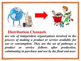 are sets of independent organizations involved in the
process of making a product or service available for
use or consumption. They are the set of pathways a
product or service follows after production,
culminating in purchase and use by the final end-user.
Distribution Channels
 