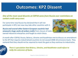 Outcomes: KP2 Dissent
One of the most vocal dissents at COP18 came from Russia over restrictions on
carbon credit carry-over.
                                                                                    Russia
                                                                         Belarus
For some time now Russia has declared that it will not                    Ukraine            Kazakhstan

participate in KP2, but now may take other countries with it.
Russia and several other Eastern European countries had
amassed a huge cache of carbon credits from closure of state-
owned industrial enterprises and fought to retain these.

A month after COP18, Russia, Belarus, Ukraine and Kazakhstan met to discuss an amendment
to the KP that requires industrialized countries to not exceed 2008-10 emissions levels. They
contend that they should not be required to meet the goal as they continue to industrialize.

        There is speculation that Belarus, Ukraine, and Kazakhstan could refuse to
        ratify the extension of Kyoto.

                                   Report on Doha (ISCIENCES, LLC)                                 10
 