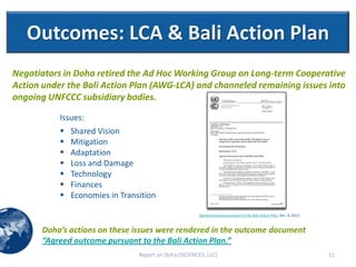 Outcomes: LCA & Bali Action Plan
Negotiators in Doha retired the Ad Hoc Working Group on Long-term Cooperative
Action under the Bali Action Plan (AWG-LCA) and channeled remaining issues into
ongoing UNFCCC subsidiary bodies.

           Issues:
              Shared Vision
              Mitigation
              Adaptation
              Loss and Damage
              Technology
              Finances
              Economies in Transition

                                                        Agreed outcome pursuant to the Bali Action Plan, Dec. 8, 2012



       Doha’s actions on these issues were rendered in the outcome document
       “Agreed outcome pursuant to the Bali Action Plan.”
                                 Report on Doha (ISCIENCES, LLC)                                                        11
 