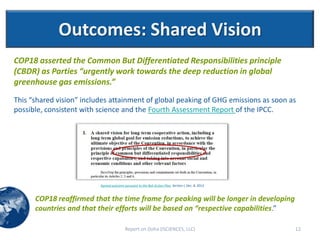 Outcomes: Shared Vision
COP18 asserted the Common But Differentiated Responsibilities principle
(CBDR) as Parties “urgently work towards the deep reduction in global
greenhouse gas emissions.”
This “shared vision” includes attainment of global peaking of GHG emissions as soon as
possible, consistent with science and the Fourth Assessment Report of the IPCC.




                          Agreed outcome pursuant to the Bali Action Plan, Section I, Dec. 8, 2012



      COP18 reaffirmed that the time frame for peaking will be longer in developing
      countries and that their efforts will be based on “respective capabilities.”

                                          Report on Doha (ISCIENCES, LLC)                            12
 