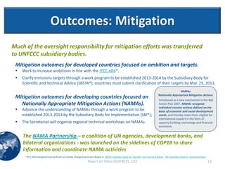 Outcomes: Mitigation
Much of the oversight responsibility for mitigation efforts was transferred
to UNFCCC subsidiary bodies.
 Mitigation outcomes for developed countries focused on ambition and targets.
    Work to increase ambitions in line with the IPCC AR4*;
    Clarify emissions targets through a work program to be established 2013-2014 by the Subsidiary Body for
     Scientific and Technical Advice (SBSTA*); countries must submit clarification of their targets by Mar. 25, 2013.
                                                                                                                                                    NAMAs
                                                                                                                                    Nationally Appropriate Mitigation Actions
 Mitigation outcomes for developing countries focused on                                                                             Introduced as a new mechanism in the Bali
   Nationally Appropriate Mitigation Actions (NAMAs).                                                                                Action Plan 2007, NAMAs recognize
                                                                                                                                     individual country actions defined on the
    Advance the understanding of NAMAs through a work program to be                                                                 basis of economic and social development
     established 2013-2014 by the Subsidiary Body for Implementation (SBI*);                                                         needs, and thereby make them eligible for
                                                                                                                                     international support in the form of
    The Secretariat will organize regional technical workshops on NAMAs.                                                            capacity building, technology and financial
                                                                                                                                     assistance.


     The NAMA Partnership – a coalition of UN agencies, development banks, and
     bilateral organizations - was launched on the sidelines of COP18 to share
     information and coordinate NAMA activities
      * IPCC AR4-Intergovernmental Panel on Climate Change Assessment Report 4; SBSTA-Subsidiary Body for Scientific and Technical Advice ; SBI-Subsidiary Body for Implementation
                                                                 Report on Doha (ISCIENCES, LLC)                                                                                     13
 