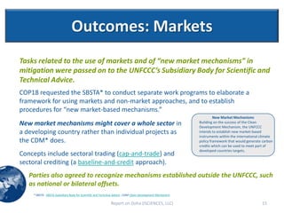Outcomes: Markets
Tasks related to the use of markets and of “new market mechanisms” in
mitigation were passed on to the UNFCCC’s Subsidiary Body for Scientific and
Technical Advice.
COP18 requested the SBSTA* to conduct separate work programs to elaborate a
framework for using markets and non-market approaches, and to establish
procedures for “new market-based mechanisms.”
                                                                                                                     New Market Mechanisms
New market mechanisms might cover a whole sector in                                                         Building on the success of the Clean
                                                                                                            Development Mechanism, the UNFCCC
a developing country rather than individual projects as                                                     intends to establish new market-based
                                                                                                            instruments within the international climate
the CDM* does.                                                                                              policy framework that would generate carbon
                                                                                                            credits which can be used to meet part of
                                                                                                            developed countries targets.
Concepts include sectoral trading (cap-and-trade) and
sectoral crediting (a baseline-and-credit approach).
   Parties also agreed to recognize mechanisms established outside the UNFCCC, such
   as national or bilateral offsets.
    * SBSTA - SBSTA-Subsidiary Body for Scientific and Technical Advice ; CDM-Clean Development Mechanism

                                                             Report on Doha (ISCIENCES, LLC)                                                     15
 