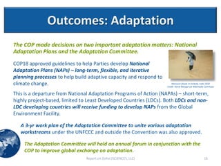 Outcomes: Adaptation
The COP made decisions on two important adaptation matters: National
Adaptation Plans and the Adaptation Committee.
COP18 approved guidelines to help Parties develop National
Adaptation Plans (NAPs) – long-term, flexible, and iterative
planning processes to help build adaptive capacity and respond to
climate change.                                                         Monsoon floods in Ambala, India 2010
                                                                    Credit: Harsh Mangal via Wikimedia Commons


This is a departure from National Adaptation Programs of Action (NAPAs) – short-term,
highly project-based, limited to Least Developed Countries (LDCs). Both LDCs and non-
LDC developing countries will receive funding to develop NAPs from the Global
Environment Facility.

   A 3-yr work plan of the Adaptation Committee to unite various adaptation
   workstreams under the UNFCCC and outside the Convention was also approved.

    The Adaptation Committee will hold an annual forum in conjunction with the
    COP to improve global exchange on adaptation.
                               Report on Doha (ISCIENCES, LLC)                                       16
 