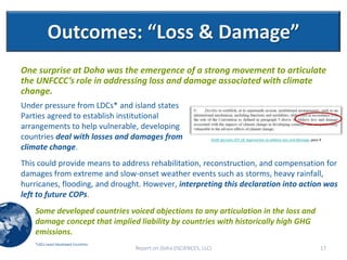 Outcomes: “Loss & Damage”
One surprise at Doha was the emergence of a strong movement to articulate
the UNFCCC’s role in addressing loss and damage associated with climate
change.
Under pressure from LDCs* and island states
Parties agreed to establish institutional
arrangements to help vulnerable, developing
countries deal with losses and damages from                         Draft decision-/CP.18, Approaches to address loss and damage, para 9

climate change.
This could provide means to address rehabilitation, reconstruction, and compensation for
damages from extreme and slow-onset weather events such as storms, heavy rainfall,
hurricanes, flooding, and drought. However, interpreting this declaration into action was
left to future COPs.
    Some developed countries voiced objections to any articulation in the loss and
    damage concept that implied liability by countries with historically high GHG
    emissions.
    *LDCs-Least Developed Countries
                                      Report on Doha (ISCIENCES, LLC)                                                                  17
 