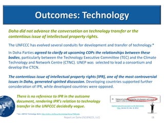 Outcomes: Technology
Doha did not advance the conversation on technology transfer or the
contentious issue of intellectual property rights.
The UNFCCC has evolved several conduits for development and transfer of technology.*
In Doha Parties agreed to clarify at upcoming COPs the relationships between these
bodies, particularly between the Technology Executive Committee (TEC) and the Climate
Technology and Network Centre (CTNC). UNEP was selected to lead a consortium and
develop the CTCN.

The contentious issue of intellectual property rights (IPR), one of the most controversial
issues in Doha, generated spirited discussion. Developing countries supported further
consideration of IPR, while developed countries were opposed.

    There is no reference to IPR in the outcome
    document, rendering IPR’s relation to technology
    transfer in the UNFCCC decidedly vague.                                                       Agreed outcome pursuant to the Bali Action
                                                                                                        Plan, Section IV, Dec. 8, 2012


    * See: UNFCCC Technology Work, http://unfccc.int/focus/technology/items/7000.php
                                                                Report on Doha (ISCIENCES, LLC)                                                18
 